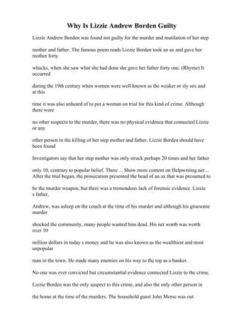 Why Is Lizzie Andrew Borden Guilty
Lizzie Andrew Borden was found not guilty for the murder and mutilation of her step
mother and father. The famous poem reads Lizzie Borden took an ax and gave her
mother forty
whacks, when she saw what she had done she gave her father forty one. (Rhyme) It
occurred
during the 19th century when women were well known as the weaker or sly sex and
at this
time it was also unheard of to put a woman on trial for this kind of crime. Although
there were
no other suspects to the murder, there was no physical evidence that connected Lizzie
or any
other person to the killing of her step mother and father. Lizzie Borden should have
been found
Investigators say that her step mother was only struck perhaps 20 times and her father
only 10, contrary to popular belief. There ... Show more content on Helpwriting.net ...
After the trial began, the prosecution presented the head of an ax that was presumed to
be the murder weapon, but there was a tremendous lack of forensic evidence. Lizzie
s father,
Andrew, was asleep on the couch at the time of his murder and although his gruesome
murder
shocked the community, many people wanted him dead. His net worth was worth
over 10
million dollars in today s money and he was also known as the wealthiest and most
unpopular
man in the town. He made many enemies on his way to the top as a banker.
No one was ever convicted but circumstantial evidence connected Lizzie to the crime.
Lizzie Borden was the only suspect to this crime, and also the only other person in
the home at the time of the murders. The household guest John Morse was out
 