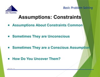 Basic Problem Solving
ARA TRAINING
Assumptions: Constraints
- © 2015 -
ARA (Dec 15) 48
■ Assumptions About Constraints Common
■ Sometimes They are Unconscious
■ Sometimes They are a Conscious Assumption
■ How Do You Uncover Them?
 