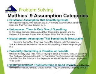 Basic Problem Solving
- © 2015 -
ARA (Dec 15) 49
ARA TRAINING
Matthies’ 9 Assumption Categories
■ Existence: Assumption That Something Exists
When Someone Says, “The Solution to X Is...” They are Assuming That a Problem
Exists and That There is a Solution for It.
■ Uniqueness: There is Only One of Something
In The Above Example, It is Assumed That There is One Solution and One
Problem; If Statement Started With “A” Rather Than “The” No Uniqueness
■ Measurement: Assumption That Something Is Measurable
Someone Claims That They Have Found The Solution to X. This Assumes
That X is Measurable and that There is an Accurate Way of Measuring Changes
in X.
■ Possibility: Something is Possible, or Feasible
When Somebody Says That They Are Trying to Solve a Problem, They Are Assuming
That Finding a Solution is Possible, or That Under The Circumstances it is Feasible. It
Could Be That The Solution is Too Expensive, or Would Take Too Long to Implement,
To Be Viable
■ Value: Assumption That Something Is Good Or Bad
When Someone Says, “I Have a Great Solution,” They are Obviously Attaching a Value
Assumption – What is The
Measure?”
After Dennis Matthies
 