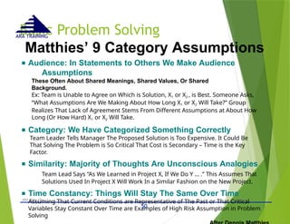 Basic Problem Solving
- © 2015 -
ARA (Dec 15)
ARA TRAINING
Matthies’ 9 Category Assumptions
■ Audience: In Statements to Others We Make Audience
Assumptions
These Often About Shared Meanings, Shared Values, Or Shared
Background.
Ex: Team is Unable to Agree on Which is Solution, X1 or X2 , is Best. Someone Asks,
“What Assumptions Are We Making About How Long X1 or X2 Will Take?” Group
Realizes That Lack of Agreement Stems From Different Assumptions at About How
Long (Or How Hard) X1 or X2 Will Take.
■ Category: We Have Categorized Something Correctly
Team Leader Tells Manager The Proposed Solution is Too Expensive. It Could Be
That Solving The Problem is So Critical That Cost is Secondary – Time is the Key
Factor.
■ Similarity: Majority of Thoughts Are Unconscious Analogies
Team Lead Says “As We Learned in Project X, If We Do Y … .” This Assumes That
Solutions Used In Project X Will Work In a Similar Fashion on the New Project.
■ Time Constancy: Things Will Stay The Same Over Time
Assuming That Current Conditions are Representative of The Past or That Critical
Variables Stay Constant Over Time are Examples of High Risk Assumption in Problem
Solving
50
 