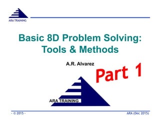 Basic 8D Problem Solving:
Tools & Methods
A.R. Alvarez
ARA TRAINING
ARA (Dec 2015)- © 2015 -
ARA TRAINING
 