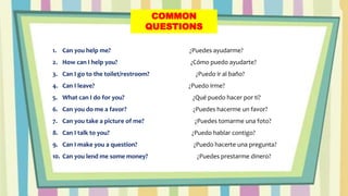 COMMON
QUESTIONS
1. Can you help me? ¿Puedes ayudarme?
2. How can I help you? ¿Cómo puedo ayudarte?
3. Can I go to the toilet/restroom? ¿Puedo ir al baño?
4. Can I leave? ¿Puedo irme?
5. What can I do for you? ¿Qué puedo hacer por ti?
6. Can you do me a favor? ¿Puedes hacerme un favor?
7. Can you take a picture of me? ¿Puedes tomarme una foto?
8. Can I talk to you? ¿Puedo hablar contigo?
9. Can I make you a question? ¿Puedo hacerte una pregunta?
10. Can you lend me some money? ¿Puedes prestarme dinero?
 