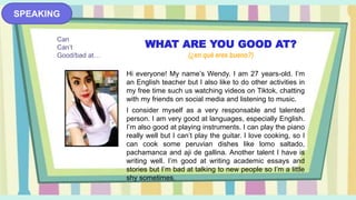 SPEAKING
WHAT ARE YOU GOOD AT?
(¿en qué eres bueno?)
Hi everyone! My name’s Wendy. I am 27 years-old. I’m
an English teacher but I also like to do other activities in
my free time such us watching videos on Tiktok, chatting
with my friends on social media and listening to music.
I consider myself as a very responsable and talented
person. I am very good at languages, especially English.
I’m also good at playing instruments. I can play the piano
really well but I can’t play the guitar. I love cooking, so I
can cook some peruvian dishes like lomo saltado,
pachamanca and aji de gallina. Another talent I have is
writing well. I’m good at writing academic essays and
stories but I’m bad at talking to new people so I’m a little
shy sometimes.
Can
Can’t
Good/bad at…
 