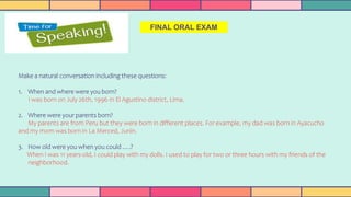 FINAL ORAL EXAM
Make a natural conversation including these questions:
1. When and where were you born?
I was born on July 26th, 1996 in El Agustino district, Lima.
2. Where were your parents born?
My parents are from Peru but they were born in different places. For example, my dad was born in Ayacucho
and my mom was born in La Merced, Junín.
3. How old were you when you could ….?
When I was 11 years-old, I could play with my dolls. I used to play for two or three hours with my friends of the
neighborhood.
 