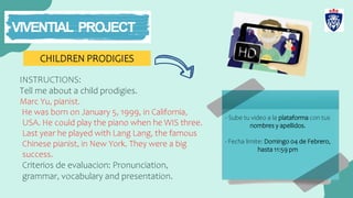 CHILDREN PRODIGIES
- Sube tu video a la plataforma con tus
nombres y apellidos.
- Fecha limite: Domingo 04 de Febrero,
hasta 11:59 pm
INSTRUCTIONS:
Tell me about a child prodigies.
Marc Yu, pianist.
He was born on January 5, 1999, in California,
USA. He could play the piano when he WIS three.
Last year he played with Lang Lang, the famous
Chinese pianist, in New York. They were a big
success.
Criterios de evaluacion: Pronunciation,
grammar, vocabulary and presentation.
 