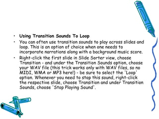 • Using Transition Sounds To Loop
• You can often use transition sounds to play across slides and
  loop. This is an option of choice when one needs to
  incorporate narrations along with a background music score.
• Right-click the first slide in Slide Sorter view, choose
  Transition - and under the Transition Sounds option, choose
  your WAV file (this trick works only with WAV files, so no
  MIDI, WMA or MP3 here!) - be sure to select the 'Loop'
  option. Whenever you need to stop this sound, right-click
  the respective slide, choose Transition and under Transition
  Sounds, choose 'Stop Playing Sound'.
 