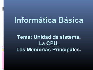 Informática Básica
Tema: Unidad de sistema.
La CPU.
Las Memorias Principales.
 