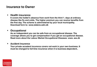 Insurance to Owner
 Health insurance
It covers the holder's absence from work from the third 1. days at ordinary
disease like flu and colds. The higher premium you can receive benefits from
the first day. The scheme is administered by your local municipality.
Download form to: www.statens-adm.dk

 Occupational
As an independent you can be safe from an occupational disease. The
coverage allows you to get compensation if you get an occupational disease.
Read more about the Labour Market Occupational Diseases: www. aes.dk

 Accident insurence
Your private accedent incurence covers not work in your own business. It
must be changed to full time incurence when it is business-dependent..

 