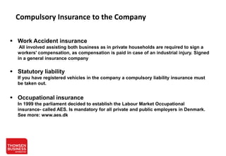 Compulsory Insurance to the Company
 Work Accident insurance
All involved assisting both business as in private households are required to sign a
workers' compensation, as compensation is paid in case of an industrial injury. Signed
in a general insurance company

 Statutory liability
If you have registered vehicles in the company a compulsory liability insurance must
be taken out.

 Occupational insurance
In 1999 the parliament decided to establish the Labour Market Occupational
insurance- called AES. Is mandatory for all private and public employers in Denmark.
See more: www.aes.dk

 