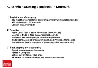 Rules when Starting a Business in Denmark
1) Registration of company
You must have a residence and work permit (www.newtodenmark.dk)
VAT registration / CVR number
Contact www.webreg.dk

2) Permits:
Food: Local Food Control Authorities (www.fvst.dk)
License to trade in food (www.naeringsbasen.dk)
Premises: The municipality's technical department
Trade license, alcohol (restaurant and hotel): Available from police
Authorization (sewer, electrical engineer, certified translator, etc.)

3) Bookkeeping and accounting
Bound to keep records / accounts
Person = Company
Collect VAT (+ 25% of your price)
SKAT (the tax authority) helps and monitor businesses

 
