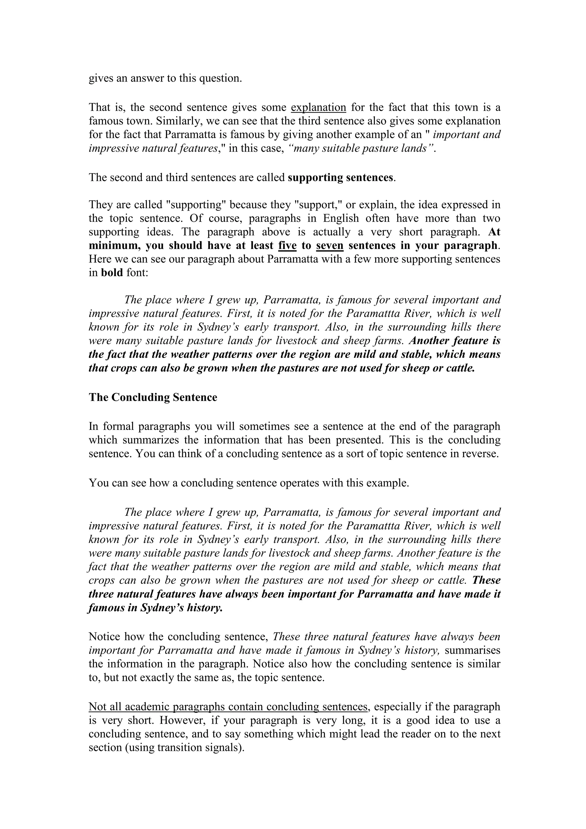 gives an answer to this question.
That is, the second sentence gives some explanation for the fact that this town is a
famous town. Similarly, we can see that the third sentence also gives some explanation
for the fact that Parramatta is famous by giving another example of an " important and
impressive natural features," in this case, “many suitable pasture lands”.
The second and third sentences are called supporting sentences.
They are called "supporting" because they "support," or explain, the idea expressed in
the topic sentence. Of course, paragraphs in English often have more than two
supporting ideas. The paragraph above is actually a very short paragraph. At
minimum, you should have at least five to seven sentences in your paragraph.
Here we can see our paragraph about Parramatta with a few more supporting sentences
in bold font:
The place where I grew up, Parramatta, is famous for several important and
impressive natural features. First, it is noted for the Paramattta River, which is well
known for its role in Sydney’s early transport. Also, in the surrounding hills there
were many suitable pasture lands for livestock and sheep farms. Another feature is
the fact that the weather patterns over the region are mild and stable, which means
that crops can also be grown when the pastures are not used for sheep or cattle.
The Concluding Sentence
In formal paragraphs you will sometimes see a sentence at the end of the paragraph
which summarizes the information that has been presented. This is the concluding
sentence. You can think of a concluding sentence as a sort of topic sentence in reverse.
You can see how a concluding sentence operates with this example.
The place where I grew up, Parramatta, is famous for several important and
impressive natural features. First, it is noted for the Paramattta River, which is well
known for its role in Sydney’s early transport. Also, in the surrounding hills there
were many suitable pasture lands for livestock and sheep farms. Another feature is the
fact that the weather patterns over the region are mild and stable, which means that
crops can also be grown when the pastures are not used for sheep or cattle. These
three natural features have always been important for Parramatta and have made it
famous in Sydney’s history.
Notice how the concluding sentence, These three natural features have always been
important for Parramatta and have made it famous in Sydney’s history, summarises
the information in the paragraph. Notice also how the concluding sentence is similar
to, but not exactly the same as, the topic sentence.
Not all academic paragraphs contain concluding sentences, especially if the paragraph
is very short. However, if your paragraph is very long, it is a good idea to use a
concluding sentence, and to say something which might lead the reader on to the next
section (using transition signals).
 