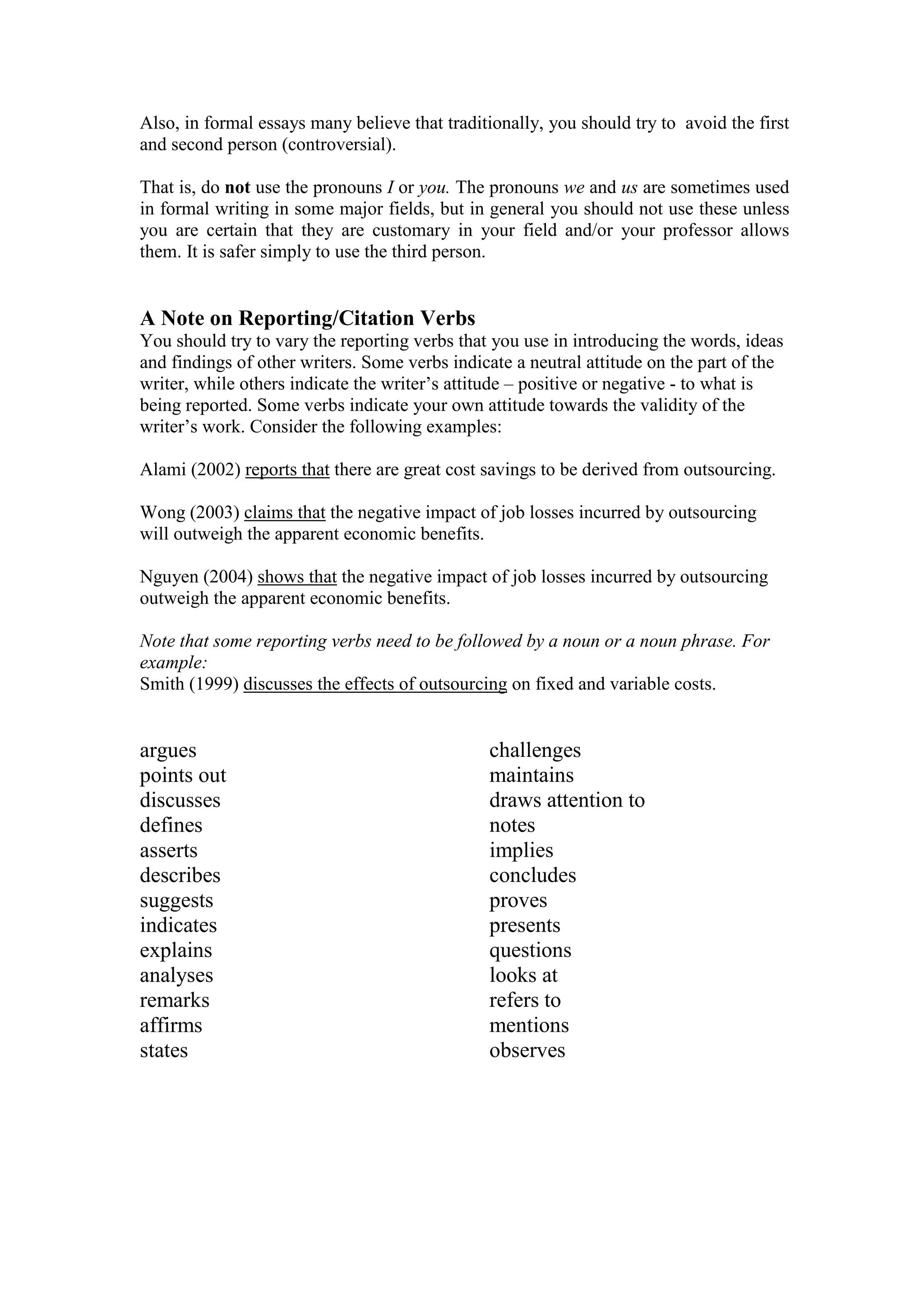 Also, in formal essays many believe that traditionally, you should try to avoid the first
and second person (controversial).
That is, do not use the pronouns I or you. The pronouns we and us are sometimes used
in formal writing in some major fields, but in general you should not use these unless
you are certain that they are customary in your field and/or your professor allows
them. It is safer simply to use the third person.
A Note on Reporting/Citation Verbs
You should try to vary the reporting verbs that you use in introducing the words, ideas
and findings of other writers. Some verbs indicate a neutral attitude on the part of the
writer, while others indicate the writer’s attitude – positive or negative - to what is
being reported. Some verbs indicate your own attitude towards the validity of the
writer’s work. Consider the following examples:
Alami (2002) reports that there are great cost savings to be derived from outsourcing.
Wong (2003) claims that the negative impact of job losses incurred by outsourcing
will outweigh the apparent economic benefits.
Nguyen (2004) shows that the negative impact of job losses incurred by outsourcing
outweigh the apparent economic benefits.
Note that some reporting verbs need to be followed by a noun or a noun phrase. For
example:
Smith (1999) discusses the effects of outsourcing on fixed and variable costs.
argues
points out
discusses
defines
asserts
describes
suggests
indicates
explains
analyses
remarks
affirms
states
challenges
maintains
draws attention to
notes
implies
concludes
proves
presents
questions
looks at
refers to
mentions
observes
 