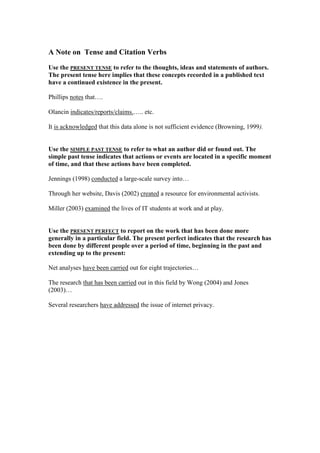 A Note on Tense and Citation Verbs
Use the PRESENT TENSE to refer to the thoughts, ideas and statements of authors.
The present tense here implies that these concepts recorded in a published text
have a continued existence in the present.
Phillips notes that….
Olancin indicates/reports/claims.….. etc.
It is acknowledged that this data alone is not sufficient evidence (Browning, 1999).
Use the SIMPLE PAST TENSE to refer to what an author did or found out. The
simple past tense indicates that actions or events are located in a specific moment
of time, and that these actions have been completed.
Jennings (1998) conducted a large-scale survey into…
Through her website, Davis (2002) created a resource for environmental activists.
Miller (2003) examined the lives of IT students at work and at play.
Use the PRESENT PERFECT to report on the work that has been done more
generally in a particular field. The present perfect indicates that the research has
been done by different people over a period of time, beginning in the past and
extending up to the present:
Net analyses have been carried out for eight trajectories…
The research that has been carried out in this field by Wong (2004) and Jones
(2003)…
Several researchers have addressed the issue of internet privacy.
 