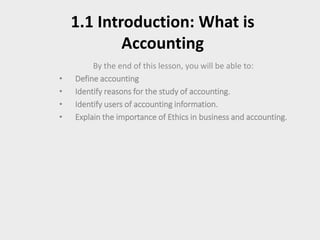 1.1 Introduction: What is
Accounting
By the end of this lesson, you will be able to:
• Define accounting
• Identify reasons for the study of accounting.
• Identify users of accounting information.
• Explain the importance of Ethics in business and accounting.
 