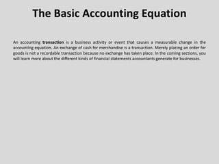 The Basic Accounting Equation
An accounting transaction is a business activity or event that causes a measurable change in the
accounting equation. An exchange of cash for merchandise is a transaction. Merely placing an order for
goods is not a recordable transaction because no exchange has taken place. In the coming sections, you
will learn more about the different kinds of financial statements accountants generate for businesses.
 