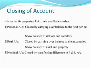 - Essential for preparing P & L A/c and Balance-sheet
1)Personal A/c: Closed by carrying over balance to the next period
Show balance of debtors and creditors
2)Real A/c: Closed by carrying over balance to the next period
Show balance of asset and property
3)Nominal A/c: Closed by transferring difference to P & L A/c
 