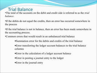 •The total of the accounts on the debit and credit side is referred to as the trial
balance.
•If the debits do not equal the credits, then an error has occurred somewhere in
the process
•If the trial balance is not in balance, then an error has been made somewhere in
the accounting process.
•Common errors that would result in an unbalanced trial balance
•Summation error for the debits and credits of the trial balance
•Error transferring the ledger account balances to the trial balance
columns
•Error in the calculation of a ledger account balance
•Error in posting a journal entry to the ledger
•Error in the journal entry
 
