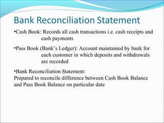 •Cash Book: Records all cash transactions i.e. cash receipts and
cash payments
•Pass Book (Bank’s Ledger): Account maintained by bank for
each customer in which deposits and withdrawals
are recorded
•Bank Reconciliation Statement:
Prepared to reconcile difference between Cash Book Balance
and Pass Book Balance on particular date
 