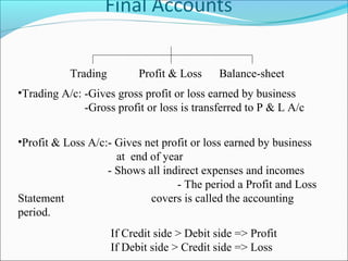 •Trading A/c: -Gives gross profit or loss earned by business
-Gross profit or loss is transferred to P & L A/c
•Profit & Loss A/c:- Gives net profit or loss earned by business
at end of year
- Shows all indirect expenses and incomes
- The period a Profit and Loss
Statement covers is called the accounting
period.
If Credit side > Debit side => Profit
If Debit side > Credit side => Loss
Trading Profit & Loss Balance-sheet
 