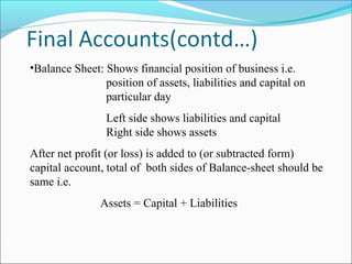 •Balance Sheet: Shows financial position of business i.e.
position of assets, liabilities and capital on
particular day
Left side shows liabilities and capital
Right side shows assets
After net profit (or loss) is added to (or subtracted form)
capital account, total of both sides of Balance-sheet should be
same i.e.
Assets = Capital + Liabilities
 