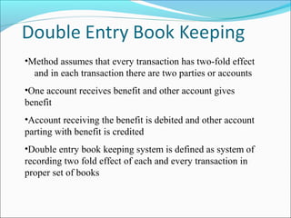 •Method assumes that every transaction has two-fold effect
and in each transaction there are two parties or accounts
•One account receives benefit and other account gives
benefit
•Account receiving the benefit is debited and other account
parting with benefit is credited
•Double entry book keeping system is defined as system of
recording two fold effect of each and every transaction in
proper set of books
 