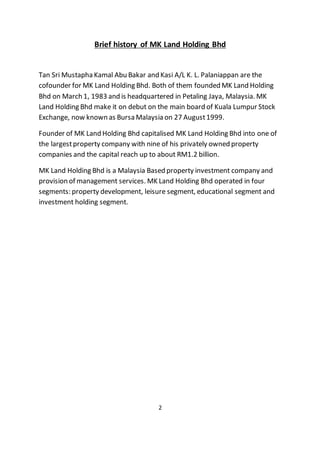 Brief history of MK Land Holding Bhd
Tan Sri Mustapha Kamal Abu Bakar and Kasi A/L K. L. Palaniappan are the
cofounder for MK Land Holding Bhd. Both of them founded MK Land Holding
Bhd on March 1, 1983 and is headquartered in Petaling Jaya, Malaysia. MK
Land Holding Bhd make it on debut on the main board of Kuala Lumpur Stock
Exchange, now known as Bursa Malaysia on 27 August1999.
Founder of MK Land Holding Bhd capitalised MK Land Holding Bhd into one of
the largestproperty company with nine of his privately owned property
companies and the capital reach up to about RM1.2 billion.
MK Land Holding Bhd is a Malaysia Based property investment company and
provision of management services. MK Land Holding Bhd operated in four
segments: property development, leisure segment, educational segment and
investment holding segment.
2
 