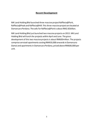 Recent Development
MK Land Holding Bhd launched three massiveprojectRafflesia@Park,
Rafflesia@Peak and Rafflesia@Hill. This three massiveprojectare located at
Damansara Perdana. Thesells for Rafflesia@Park is about RM2.82billion.
MK Land Holding Bhd justlaunched two massiveprojects on 2015. MK Land
Holding Bhd will lunch the projects within April and June. The gross
development of this two massiveprojects is about RM600million. The projects
compriseserviced-apartments costing RM450,000 onwards in Damansara
Damai and apartments in Damansara Perdana, priced aboveRM600,000 per
unit.
3
 