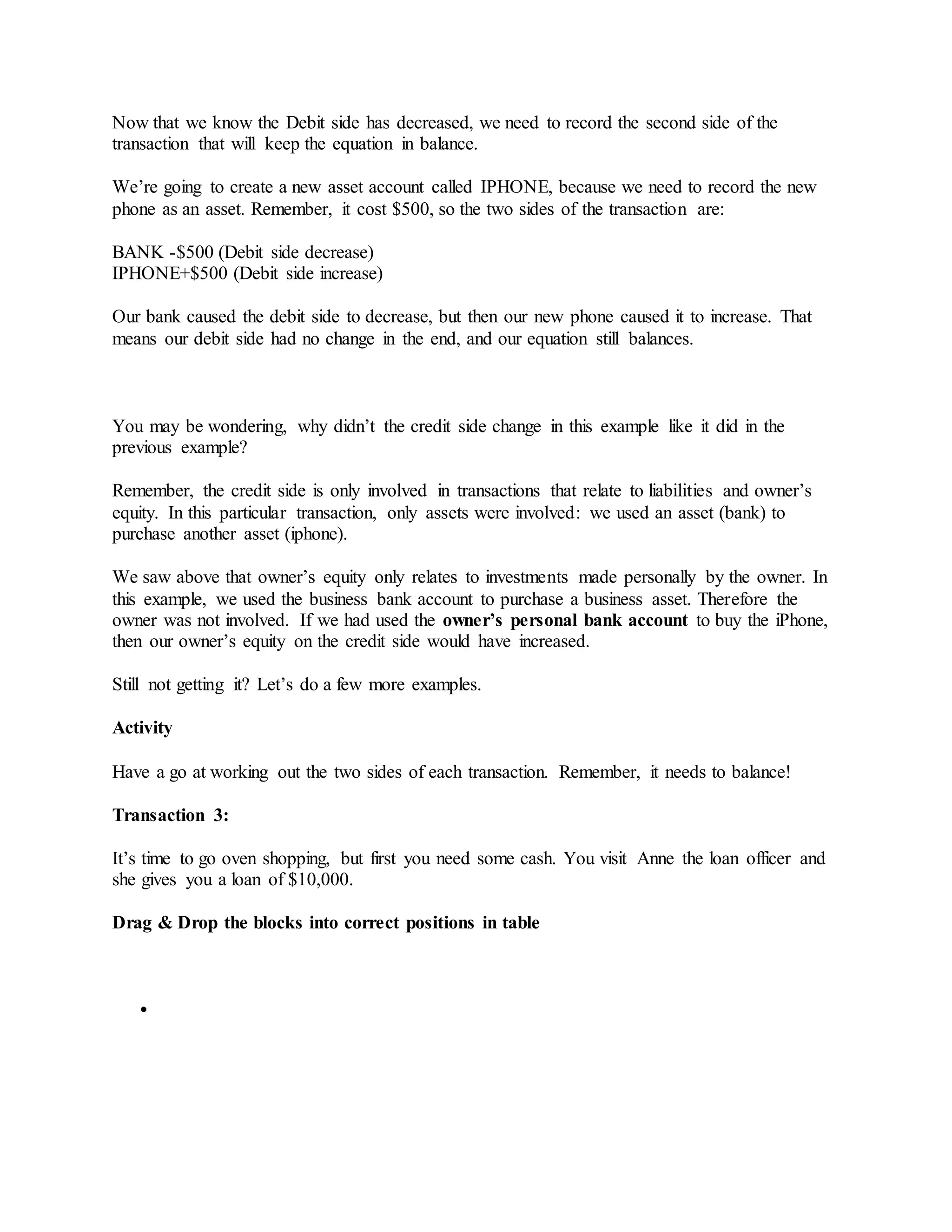 Now that we know the Debit side has decreased, we need to record the second side of the
transaction that will keep the equation in balance.
We’re going to create a new asset account called IPHONE, because we need to record the new
phone as an asset. Remember, it cost $500, so the two sides of the transaction are:
BANK -$500 (Debit side decrease)
IPHONE+$500 (Debit side increase)
Our bank caused the debit side to decrease, but then our new phone caused it to increase. That
means our debit side had no change in the end, and our equation still balances.
You may be wondering, why didn’t the credit side change in this example like it did in the
previous example?
Remember, the credit side is only involved in transactions that relate to liabilities and owner’s
equity. In this particular transaction, only assets were involved: we used an asset (bank) to
purchase another asset (iphone).
We saw above that owner’s equity only relates to investments made personally by the owner. In
this example, we used the business bank account to purchase a business asset. Therefore the
owner was not involved. If we had used the owner’s personal bank account to buy the iPhone,
then our owner’s equity on the credit side would have increased.
Still not getting it? Let’s do a few more examples.
Activity
Have a go at working out the two sides of each transaction. Remember, it needs to balance!
Transaction 3:
It’s time to go oven shopping, but first you need some cash. You visit Anne the loan officer and
she gives you a loan of $10,000.
Drag & Drop the blocks into correct positions in table

 