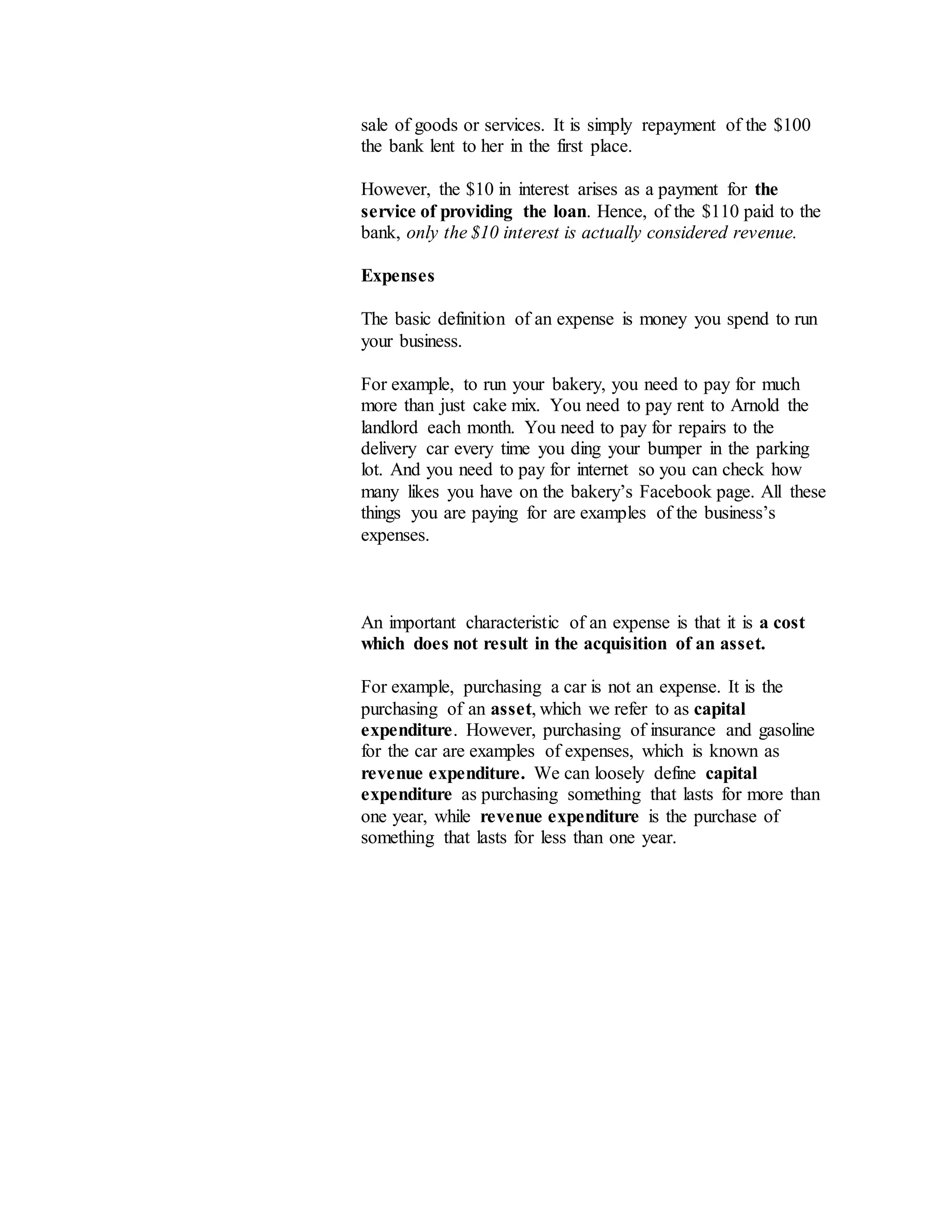 sale of goods or services. It is simply repayment of the $100
the bank lent to her in the first place.
However, the $10 in interest arises as a payment for the
service of providing the loan. Hence, of the $110 paid to the
bank, only the $10 interest is actually considered revenue.
Expenses
The basic definition of an expense is money you spend to run
your business.
For example, to run your bakery, you need to pay for much
more than just cake mix. You need to pay rent to Arnold the
landlord each month. You need to pay for repairs to the
delivery car every time you ding your bumper in the parking
lot. And you need to pay for internet so you can check how
many likes you have on the bakery’s Facebook page. All these
things you are paying for are examples of the business’s
expenses.
An important characteristic of an expense is that it is a cost
which does not result in the acquisition of an asset.
For example, purchasing a car is not an expense. It is the
purchasing of an asset, which we refer to as capital
expenditure. However, purchasing of insurance and gasoline
for the car are examples of expenses, which is known as
revenue expenditure. We can loosely define capital
expenditure as purchasing something that lasts for more than
one year, while revenue expenditure is the purchase of
something that lasts for less than one year.
 