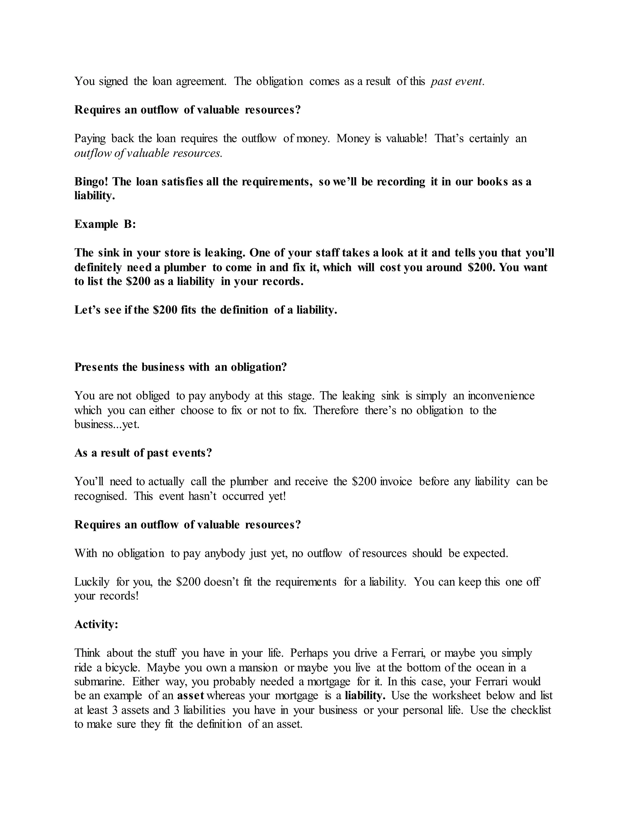 You signed the loan agreement. The obligation comes as a result of this past event.
Requires an outflow of valuable resources?
Paying back the loan requires the outflow of money. Money is valuable! That’s certainly an
outflow of valuable resources.
Bingo! The loan satisfies all the requirements, so we’ll be recording it in our books as a
liability.
Example B:
The sink in your store is leaking. One of your staff takes a look at it and tells you that you’ll
definitely need a plumber to come in and fix it, which will cost you around $200. You want
to list the $200 as a liability in your records.
Let’s see if the $200 fits the definition of a liability.
Presents the business with an obligation?
You are not obliged to pay anybody at this stage. The leaking sink is simply an inconvenience
which you can either choose to fix or not to fix. Therefore there’s no obligation to the
business...yet.
As a result of past events?
You’ll need to actually call the plumber and receive the $200 invoice before any liability can be
recognised. This event hasn’t occurred yet!
Requires an outflow of valuable resources?
With no obligation to pay anybody just yet, no outflow of resources should be expected.
Luckily for you, the $200 doesn’t fit the requirements for a liability. You can keep this one off
your records!
Activity:
Think about the stuff you have in your life. Perhaps you drive a Ferrari, or maybe you simply
ride a bicycle. Maybe you own a mansion or maybe you live at the bottom of the ocean in a
submarine. Either way, you probably needed a mortgage for it. In this case, your Ferrari would
be an example of an asset whereas your mortgage is a liability. Use the worksheet below and list
at least 3 assets and 3 liabilities you have in your business or your personal life. Use the checklist
to make sure they fit the definition of an asset.
 