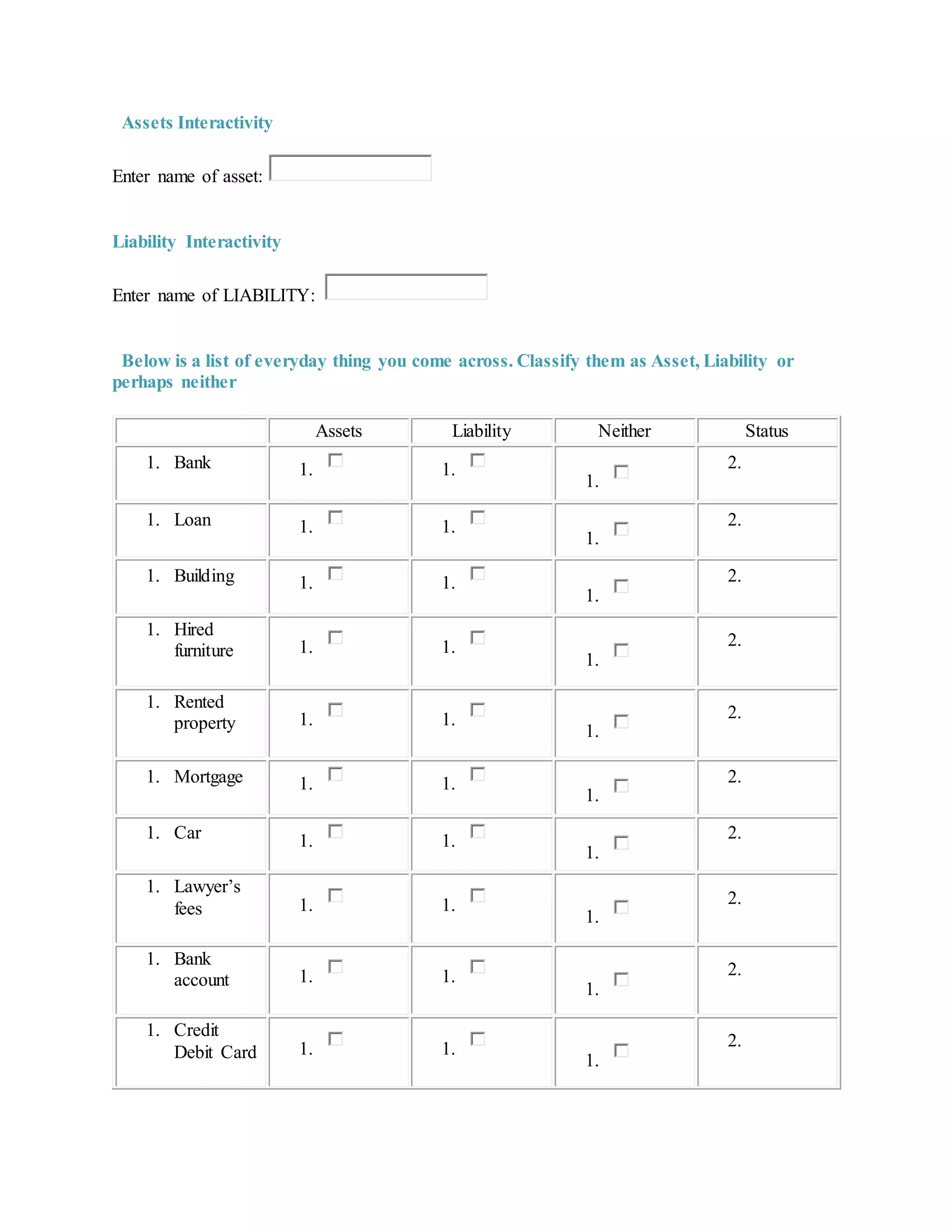 Assets Interactivity
Enter name of asset:
Liability Interactivity
Enter name of LIABILITY:
Below is a list of everyday thing you come across. Classify them as Asset, Liability or
perhaps neither
Assets Liability Neither Status
1. Bank 1. 1.
1.
2.
1. Loan 1. 1.
1.
2.
1. Building 1. 1.
1.
2.
1. Hired
furniture 1. 1.
1.
2.
1. Rented
property 1. 1.
1.
2.
1. Mortgage 1. 1.
1.
2.
1. Car 1. 1.
1.
2.
1. Lawyer’s
fees 1. 1.
1.
2.
1. Bank
account 1. 1.
1.
2.
1. Credit
Debit Card 1. 1.
1.
2.
 