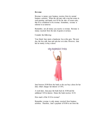 Revenue
Revenue is money your business receives from its normal
business activities. When the old man with a top hat comes in
each morning and hands over $5 for his slice of cream cake,
that $5 is considered to be revenue. Sometimes, revenue is
referred to as turnover.
Remember, not all money you receive is revenue. Revenue is
money received from the sale of goods or services.
Consider the following:
Your friend Jane meets a handsome boy at the gym. The next
day, the boy calls Jane and asks her on a date. However, Jane
has no money to buy a dress!
Jane borrows $100 from the bank so she can buy a dress for her
date, which charges her interest of 10%.
A week later, Jane pays the bank back its $100 and the
additional $10 in interest. Hence the bank receives $110.
How much of the $110 is revenue?
Remember revenue is only money received from business
activities. Therefore, Jane’s payment of $100 is not from the
 