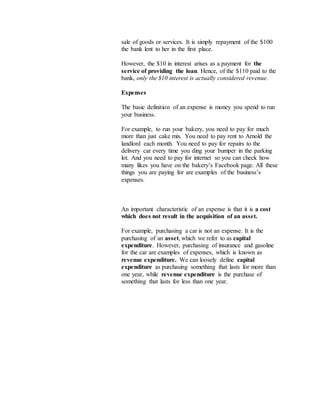 sale of goods or services. It is simply repayment of the $100
the bank lent to her in the first place.
However, the $10 in interest arises as a payment for the
service of providing the loan. Hence, of the $110 paid to the
bank, only the $10 interest is actually considered revenue.
Expenses
The basic definition of an expense is money you spend to run
your business.
For example, to run your bakery, you need to pay for much
more than just cake mix. You need to pay rent to Arnold the
landlord each month. You need to pay for repairs to the
delivery car every time you ding your bumper in the parking
lot. And you need to pay for internet so you can check how
many likes you have on the bakery’s Facebook page. All these
things you are paying for are examples of the business’s
expenses.
An important characteristic of an expense is that it is a cost
which does not result in the acquisition of an asset.
For example, purchasing a car is not an expense. It is the
purchasing of an asset, which we refer to as capital
expenditure. However, purchasing of insurance and gasoline
for the car are examples of expenses, which is known as
revenue expenditure. We can loosely define capital
expenditure as purchasing something that lasts for more than
one year, while revenue expenditure is the purchase of
something that lasts for less than one year.
 