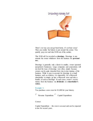 There’s no way you can go back home, it’s an hour away!
Then you realize the bakery is just around the corner. You
quickly pop over and take $100 out of the cashier.
This $100 will be recorded as drawings. Drawings is any
amount the owner withdraws from the business for personal
use.
Drawings is generally only a factor in smaller, owner operated
(proprietor) businesses. Large companies and corporations will
not deal the issue of drawings very often, simply because
owners can be quite detached from day to day running of the
business. While it easy to account for drawings in a small
business such as a bakery, it is impossible for a Microsoft
shareholder to simply go into a Microsoft store and take a
bundle of cash as drawings! In such cases, owner’s receive
money from the business via dividends or a shareholder’s
salary.
Example 1:
You purchase a new oven for $1,000 for your bakery.
Revenue Expenditure Capital Expenditure
Correct
Capital Expenditure – the oven is an asset and can be expected
to last for several years.
 