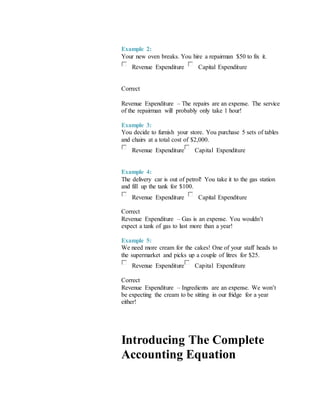 Example 2:
Your new oven breaks. You hire a repairman $50 to fix it.
Revenue Expenditure Capital Expenditure
Correct
Revenue Expenditure – The repairs are an expense. The service
of the repairman will probably only take 1 hour!
Example 3:
You decide to furnish your store. You purchase 5 sets of tables
and chairs at a total cost of $2,000.
Revenue Expenditure Capital Expenditure
Example 4:
The delivery car is out of petrol! You take it to the gas station
and fill up the tank for $100.
Revenue Expenditure Capital Expenditure
Correct
Revenue Expenditure – Gas is an expense. You wouldn’t
expect a tank of gas to last more than a year!
Example 5:
We need more cream for the cakes! One of your staff heads to
the supermarket and picks up a couple of litres for $25.
Revenue Expenditure Capital Expenditure
Correct
Revenue Expenditure – Ingredients are an expense. We won’t
be expecting the cream to be sitting in our fridge for a year
either!
Introducing The Complete
Accounting Equation
 