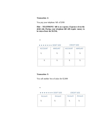 Transaction 4:
You pay your telephone bill of $300
Hint – TELEPHONE bill is an expense. Expenses sit on the
debit side. Paying your telephone bill will require money to
be taken from the BANK.

       DEBIT SIDE
ACCOUNT
1.
AMOUNT
1.
1. 1.
CREDIT SIDE
ACCOUNT
1.
AMOUNT
1.
1. 1.
Transaction 5:
You sell another box of cakes for $2,000

       DEBIT SIDE
Account
1.
Amount
1.
CREDIT SIDE
Account
1.
Amount
1.
 