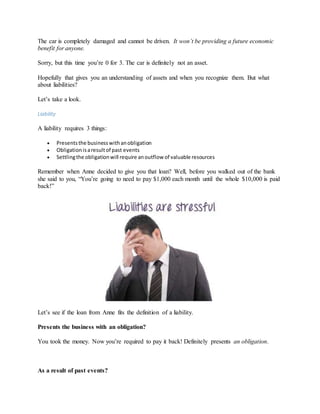 The car is completely damaged and cannot be driven. It won’t be providing a future economic
benefit for anyone.
Sorry, but this time you’re 0 for 3. The car is definitely not an asset.
Hopefully that gives you an understanding of assets and when you recognize them. But what
about liabilities?
Let’s take a look.
Liability
A liability requires 3 things:
 Presentsthe businesswithanobligation
 Obligationisaresultof past events
 Settlingthe obligationwill require anoutflow of valuable resources
Remember when Anne decided to give you that loan? Well, before you walked out of the bank
she said to you, “You’re going to need to pay $1,000 each month until the whole $10,000 is paid
back!”
Let’s see if the loan from Anne fits the definition of a liability.
Presents the business with an obligation?
You took the money. Now you’re required to pay it back! Definitely presents an obligation.
As a result of past events?
 