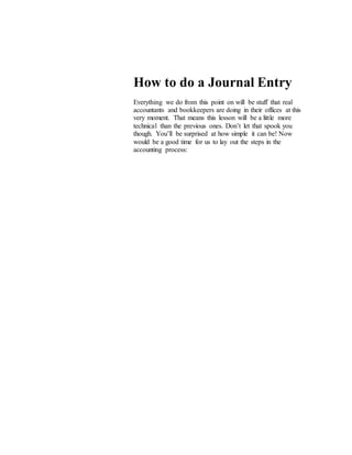 How to do a Journal Entry
Everything we do from this point on will be stuff that real
accountants and bookkeepers are doing in their offices at this
very moment. That means this lesson will be a little more
technical than the previous ones. Don’t let that spook you
though. You’ll be surprised at how simple it can be! Now
would be a good time for us to lay out the steps in the
accounting process:
 