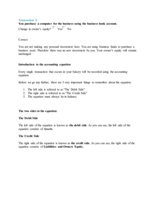 Transaction 3:
You purchase a computer for the business using the business bank account.
Change in owner’s equity? Yes No
Correct
You are not making any personal investment here. You are using business funds to purchase a
business asset. Therefore there was no new investment by you. Your owner’s equity will remain
unchanged.
Introduction to the accounting equation
Every single transaction that occurs in your bakery will be recorded using the accounting
equation.
Before we go any further, there are 3 very important things to remember about the equation:
1. The left side is referred to as “The Debit Side”
2. The right side is referred to as “The Credit Side”
3. The equation must always be in balance.
The two sides to the equation:
The Debit Side
The left side of the equation is known as the debit side. As you can see, the left side of the
equation consists of Assets.
The Credit Side
The right side of the equation is known as the credit side. As you can see, the right side of the
equation consists of Liabilities and Owners Equity.
 