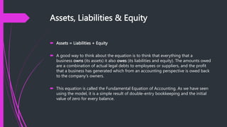 Assets, Liabilities & Equity
 Assets = Liabilities + Equity
 A good way to think about the equation is to think that everything that a
business owns (its assets) it also owes (its liabilities and equity). The amounts owed
are a combination of actual legal debts to employees or suppliers, and the profit
that a business has generated which from an accounting perspective is owed back
to the company's owners.
 This equation is called the Fundamental Equation of Accounting. As we have seen
using the model, it is a simple result of double-entry bookkeeping and the initial
value of zero for every balance.
 