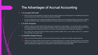 The Advantages of Accrual Accounting
 1. It's Compliant With GAAP
 Even if you are not yet required to use the accrual accounting method, one solid argument for establishing this practice
in your business now is that it is the method required by the GAAP.
 As your company grows, you might eventually be required to switch over to accrual accounting in the future, so already
having this method in place and being accustomed to using it will put you at a significant advantage down the road.
 2. It's More Transparent
 Unlike the cash accounting method which only shows transactions as they happen – not as they're about to happen –
accrual accounting is much more transparent because it shows a business's accounts as they are about to be or truly
are, reflecting all of the money that will soon be coming in and all the payments that will soon be going out.
 As a result, the accrual accounting method provides business leaders with a much clearer picture of a company's
financial health at any given time.
 3. It Simplifies Strategic Planning
 Since accrual accounting reflects certain future cash flow activities, it enables much better strategic planning.
 With this accounting method, business owners can quickly identify when a cash flow shortage might be on the horizon
or when a cash influx is coming. As a result, accrual accounting allows you to better plan ahead to prevent crises as a
result of unforeseen shortages and to be prepared to make the most of upcoming windfalls.
 