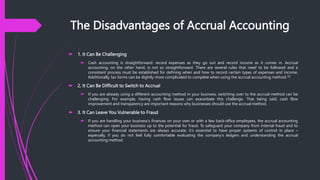The Disadvantages of Accrual Accounting
 1. It Can Be Challenging
 Cash accounting is straightforward: record expenses as they go out and record income as it comes in. Accrual
accounting, on the other hand, is not so straightforward. There are several rules that need to be followed and a
consistent process must be established for defining when and how to record certain types of expenses and income.
Additionally, tax forms can be slightly more complicated to complete when using the accrual accounting method. [2]
 2. It Can Be Difficult to Switch to Accrual
 If you are already using a different accounting method in your business, switching over to the accrual method can be
challenging. For example, having cash flow issues can exacerbate this challenge. That being said, cash flow
improvement and transparency are important reasons why businesses should use the accrual method.
 3. It Can Leave You Vulnerable to Fraud
 If you are handling your business's finances on your own or with a few back-office employees, the accrual accounting
method can open your business up to the potential for fraud. To safeguard your company from internal fraud and to
ensure your financial statements are always accurate, it's essential to have proper systems of control in place –
especially, if you do not feel fully comfortable evaluating the company's ledgers and understanding the accrual
accounting method.
 