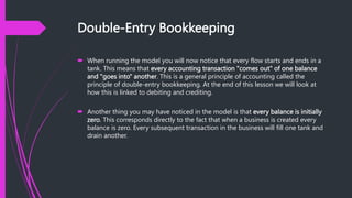 Double-Entry Bookkeeping
 When running the model you will now notice that every flow starts and ends in a
tank. This means that every accounting transaction "comes out" of one balance
and "goes into" another. This is a general principle of accounting called the
principle of double-entry bookkeeping. At the end of this lesson we will look at
how this is linked to debiting and crediting.
 Another thing you may have noticed in the model is that every balance is initially
zero. This corresponds directly to the fact that when a business is created every
balance is zero. Every subsequent transaction in the business will fill one tank and
drain another.
 
