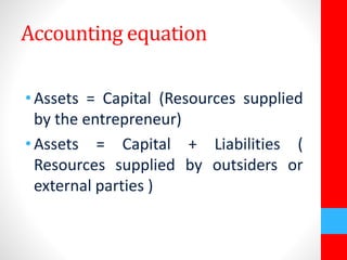Accounting equation 
• Assets = Capital (Resources supplied 
by the entrepreneur) 
• Assets = Capital + Liabilities ( 
Resources supplied by outsiders or 
external parties ) 
 