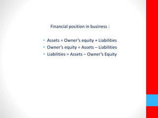 Financial position in business : 
• Assets = Owner’s equity + Liabilities 
• Owner’s equity = Assets – Liabilities 
• Liabilities = Assets – Owner’s Equity 
 