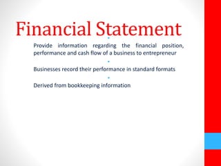 Financial Statement • 
Provide information regarding the financial position, 
performance and cash flow of a business to entrepreneur 
• 
Businesses record their performance in standard formats 
• 
Derived from bookkeeping information 
 
