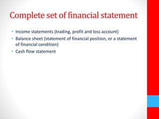 Complete set of financial statement 
• Income statements (trading, profit and loss account) 
• Balance sheet (statement of financial position, or a statement 
of financial condition) 
• Cash flow statement 
 