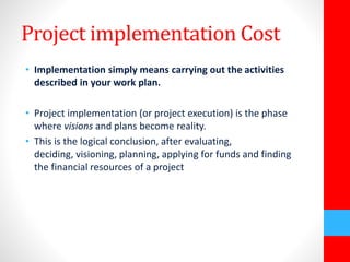 Project implementation Cost 
• Implementation simply means carrying out the activities 
described in your work plan. 
• Project implementation (or project execution) is the phase 
where visions and plans become reality. 
• This is the logical conclusion, after evaluating, 
deciding, visioning, planning, applying for funds and finding 
the financial resources of a project 
 