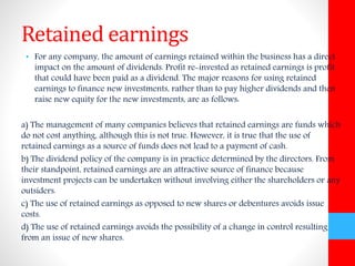 Retained earnings 
• For any company, the amount of earnings retained within the business has a direct 
impact on the amount of dividends. Profit re-invested as retained earnings is profit 
that could have been paid as a dividend. The major reasons for using retained 
earnings to finance new investments, rather than to pay higher dividends and then 
raise new equity for the new investments, are as follows: 
a) The management of many companies believes that retained earnings are funds which 
do not cost anything, although this is not true. However, it is true that the use of 
retained earnings as a source of funds does not lead to a payment of cash. 
b) The dividend policy of the company is in practice determined by the directors. From 
their standpoint, retained earnings are an attractive source of finance because 
investment projects can be undertaken without involving either the shareholders or any 
outsiders. 
c) The use of retained earnings as opposed to new shares or debentures avoids issue 
costs. 
d) The use of retained earnings avoids the possibility of a change in control resulting 
from an issue of new shares. 
 