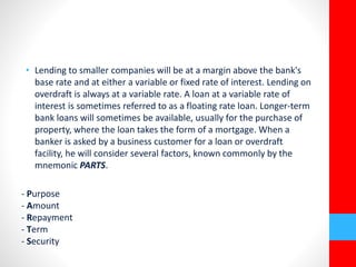 • Lending to smaller companies will be at a margin above the bank's 
base rate and at either a variable or fixed rate of interest. Lending on 
overdraft is always at a variable rate. A loan at a variable rate of 
interest is sometimes referred to as a floating rate loan. Longer-term 
bank loans will sometimes be available, usually for the purchase of 
property, where the loan takes the form of a mortgage. When a 
banker is asked by a business customer for a loan or overdraft 
facility, he will consider several factors, known commonly by the 
mnemonic PARTS. 
- Purpose 
- Amount 
- Repayment 
- Term 
- Security 
 